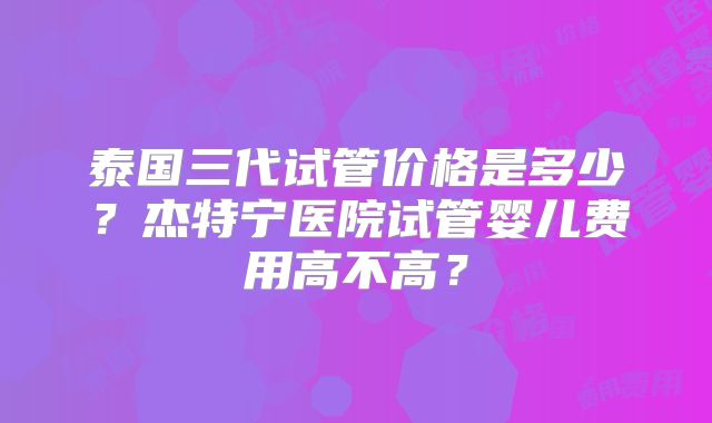 泰国三代试管价格是多少？杰特宁医院试管婴儿费用高不高？