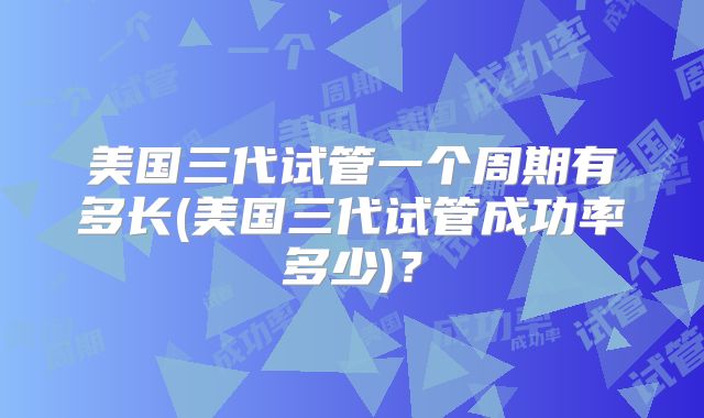 美国三代试管一个周期有多长(美国三代试管成功率多少)？