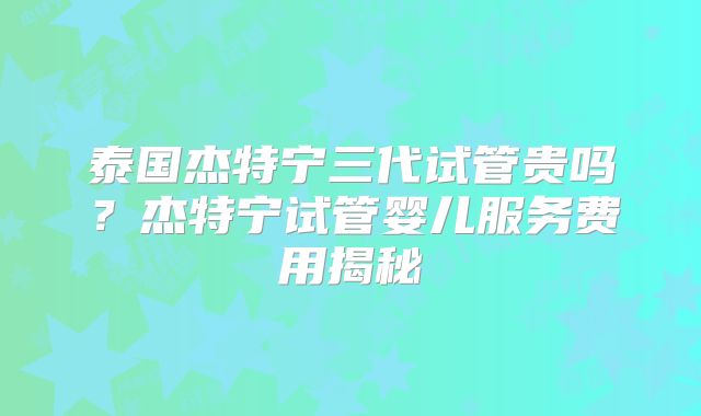 泰国杰特宁三代试管贵吗？杰特宁试管婴儿服务费用揭秘