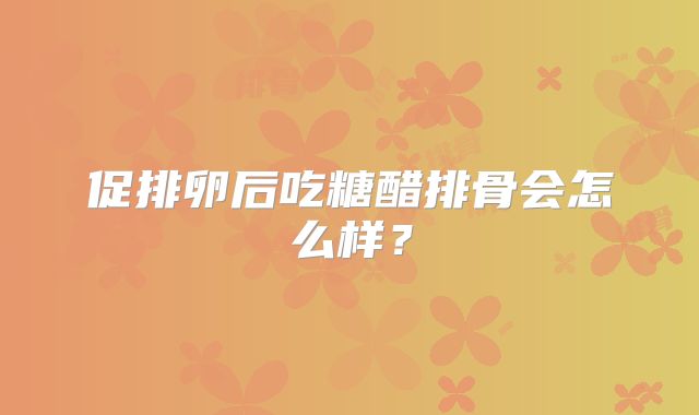 促排卵后吃糖醋排骨会怎么样?