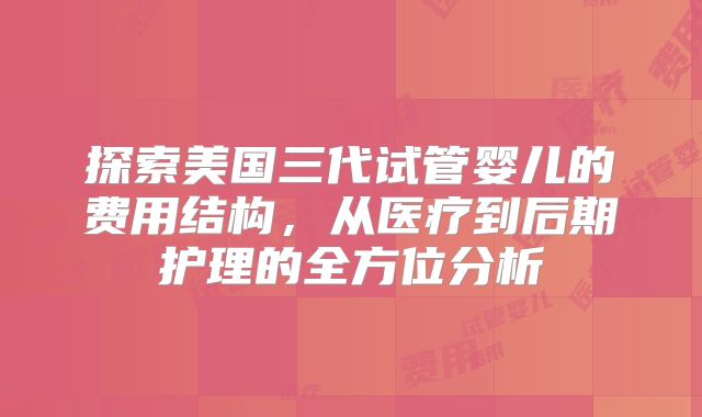 探索美国三代试管婴儿的费用结构，从医疗到后期护理的全方位分析