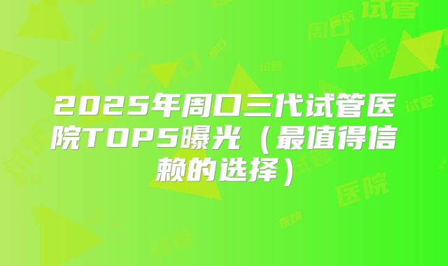 2025年周口三代试管医院TOP5曝光（最值得信赖的选择）