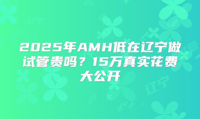 2025年AMH低在辽宁做试管贵吗?15万真实花费大公开