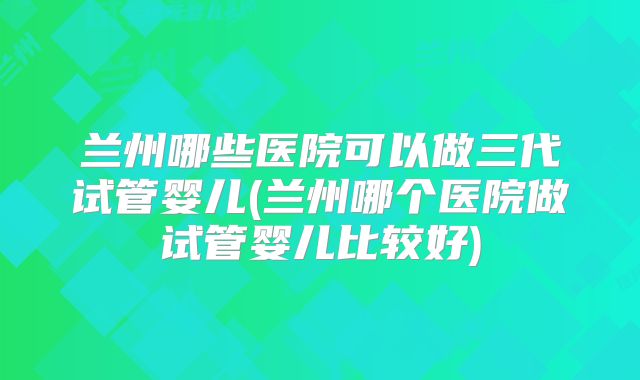 兰州哪些医院可以做三代试管婴儿(兰州哪个医院做试管婴儿比较好)