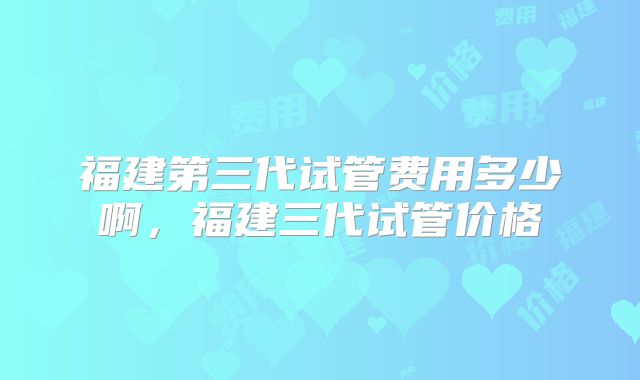 福建第三代试管费用多少啊，福建三代试管价格