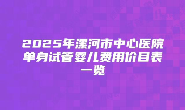 2025年漯河市中心医院单身试管婴儿费用价目表一览