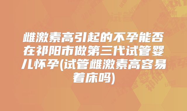 雌激素高引起的不孕能否在祁阳市做第三代试管婴儿怀孕(试管雌激素高容易着床吗)