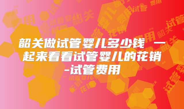韶关做试管婴儿多少钱 一起来看看试管婴儿的花销-试管费用