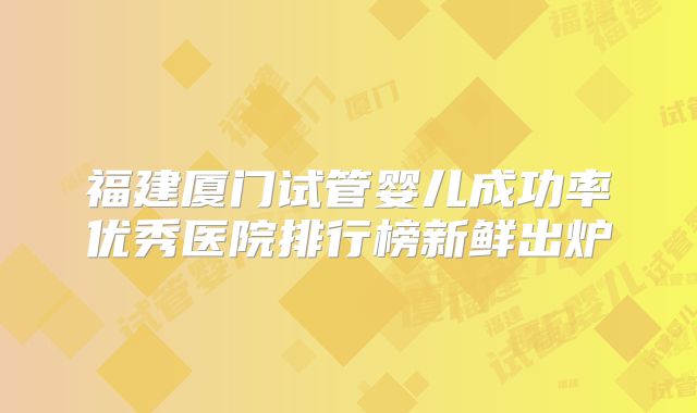 福建厦门试管婴儿成功率优秀医院排行榜新鲜出炉