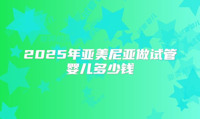 2025年亚美尼亚做试管婴儿多少钱