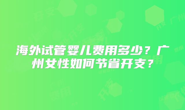 海外试管婴儿费用多少？广州女性如何节省开支？