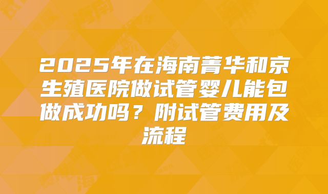 2025年在海南菁华和京生殖医院做试管婴儿能包做成功吗?附试管费用及流程