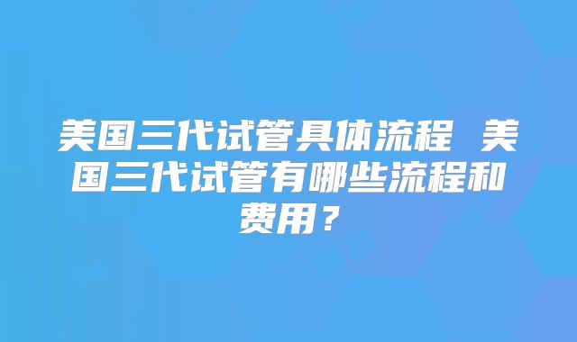 美国三代试管具体流程 美国三代试管有哪些流程和费用?