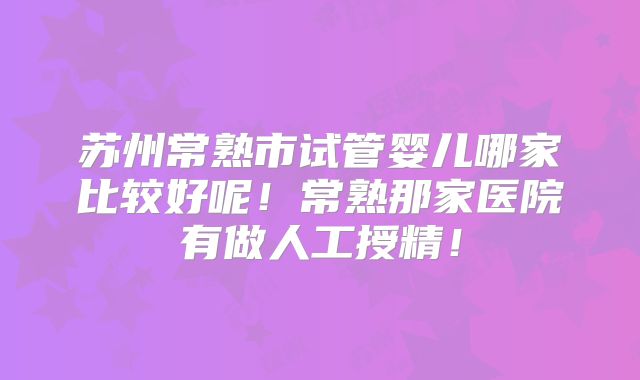 苏州常熟市试管婴儿哪家比较好呢！常熟那家医院有做人工授精！