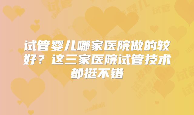 试管婴儿哪家医院做的较好？这三家医院试管技术都挺不错