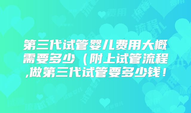 第三代试管婴儿费用大概需要多少（附上试管流程,做第三代试管要多少钱！