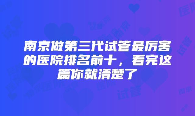 南京做第三代试管最厉害的医院排名前十，看完这篇你就清楚了