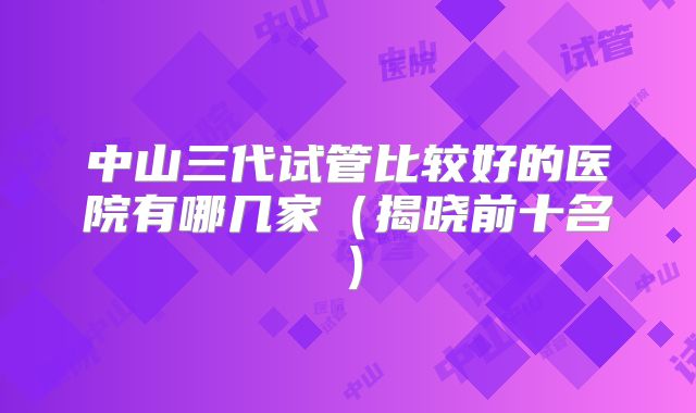 中山三代试管比较好的医院有哪几家（揭晓前十名）