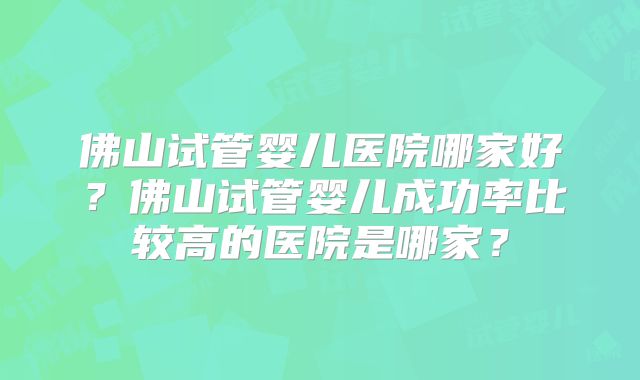 佛山试管婴儿医院哪家好？佛山试管婴儿成功率比较高的医院是哪家？