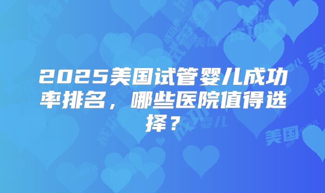 2025美国试管婴儿成功率排名,哪些医院值得选择?