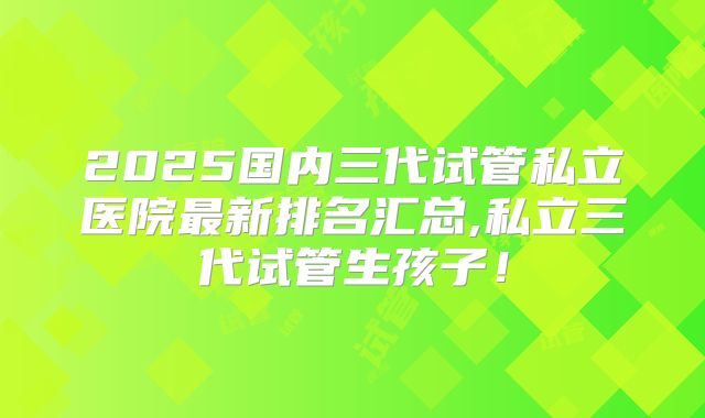 2025国内三代试管私立医院最新排名汇总,私立三代试管生孩子！