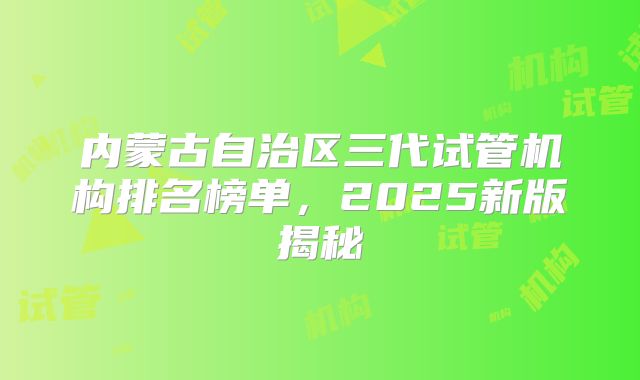 内蒙古自治区三代试管机构排名榜单，2025新版揭秘