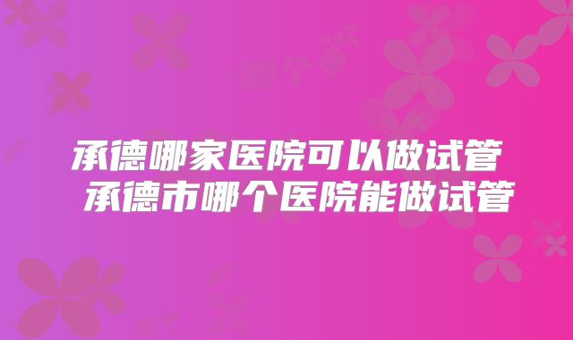 承德哪家医院可以做试管 承德市哪个医院能做试管