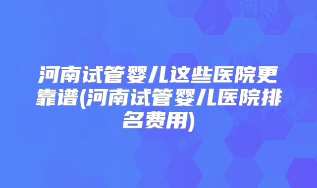 河南试管婴儿这些医院更靠谱(河南试管婴儿医院排名费用)