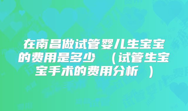 在南昌做试管婴儿生宝宝的费用是多少 （试管生宝宝手术的费用分析 ）