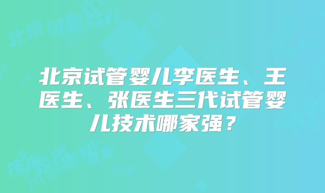 北京试管婴儿李医生、王医生、张医生三代试管婴儿技术哪家强？