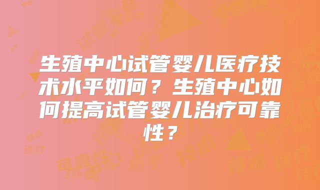 生殖中心试管婴儿医疗技术水平如何？生殖中心如何提高试管婴儿治疗可靠性？