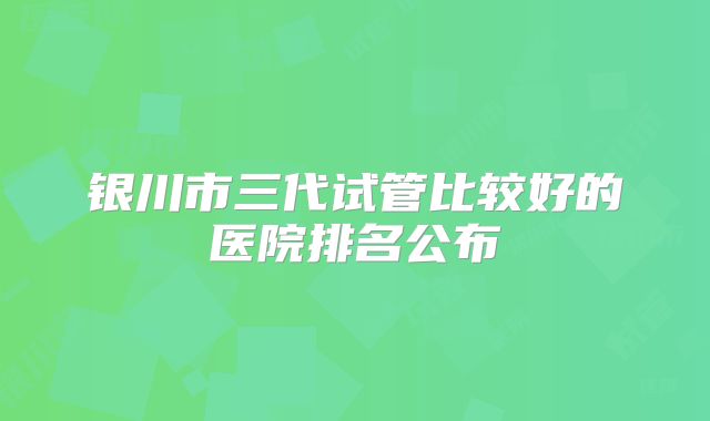 银川市三代试管比较好的医院排名公布