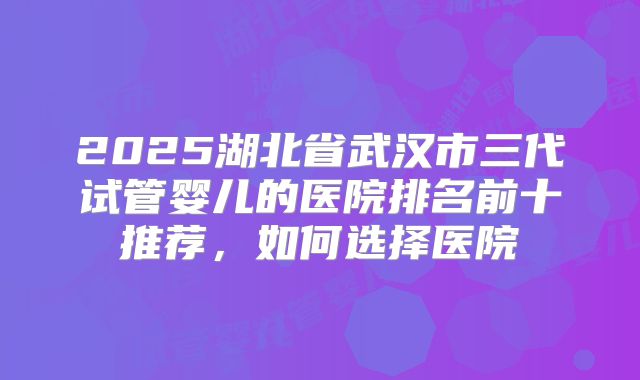 2025湖北省武汉市三代试管婴儿的医院排名前十推荐，如何选择医院