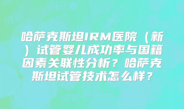 哈萨克斯坦IRM医院(新)试管婴儿成功率与国籍因素关联性分析?哈萨克斯坦试管技术怎么样?