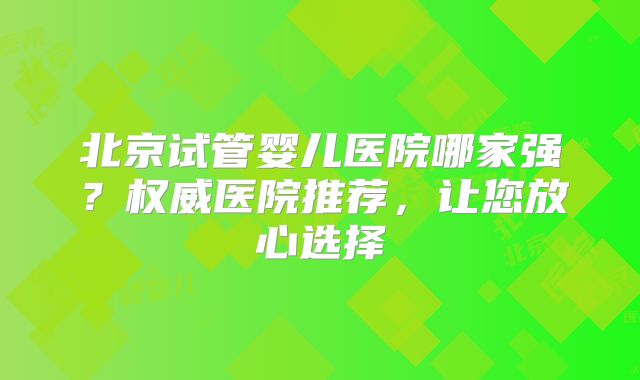 北京试管婴儿医院哪家强？权威医院推荐，让您放心选择