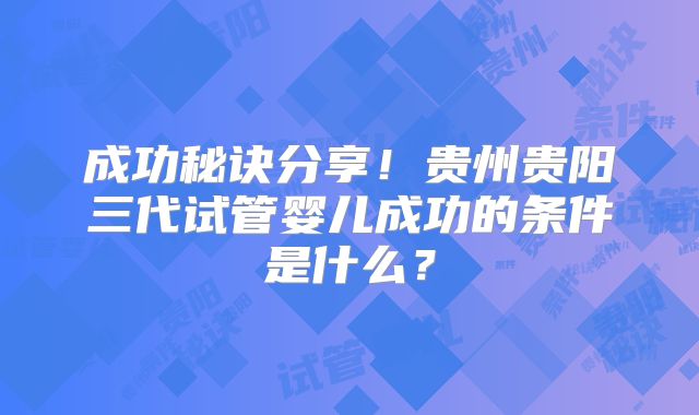 成功秘诀分享！贵州贵阳三代试管婴儿成功的条件是什么？
