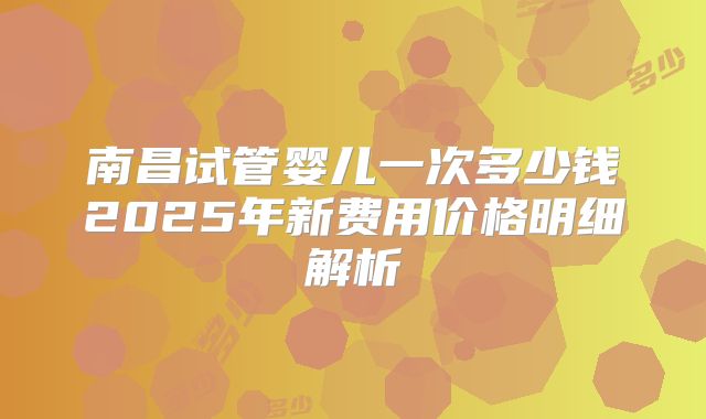 南昌试管婴儿一次多少钱2025年新费用价格明细解析