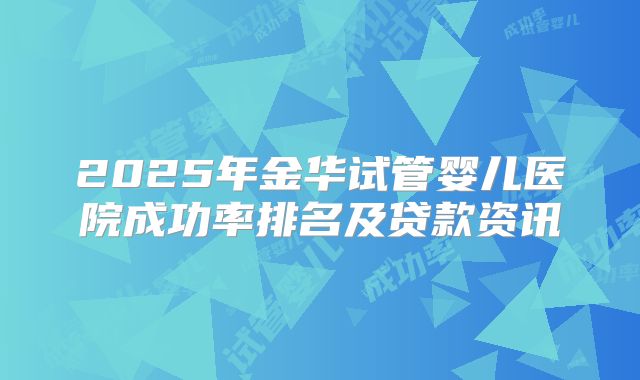2025年金华试管婴儿医院成功率排名及贷款资讯