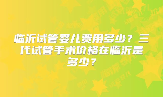临沂试管婴儿费用多少？三代试管手术价格在临沂是多少？