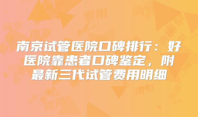 南京试管医院口碑排行：好医院靠患者口碑鉴定，附最新三代试管费用明细