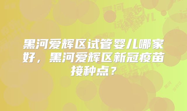 黑河爱辉区试管婴儿哪家好，黑河爱辉区新冠疫苗接种点？