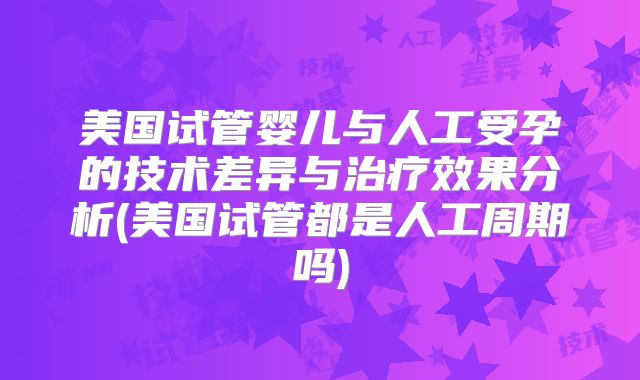 美国试管婴儿与人工受孕的技术差异与治疗效果分析(美国试管都是人工周期吗)