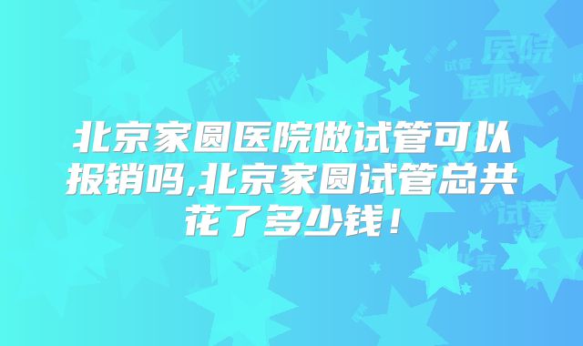 北京家圆医院做试管可以报销吗,北京家圆试管总共花了多少钱！