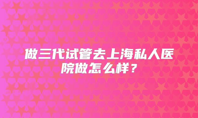 做三代试管去上海私人医院做怎么样？