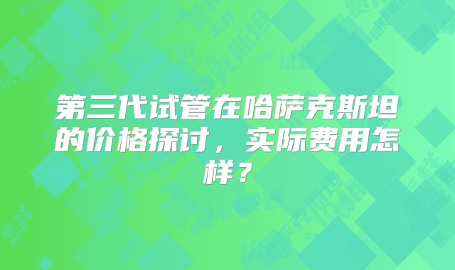 第三代试管在哈萨克斯坦的价格探讨，实际费用怎样？