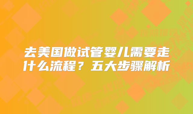 去美国做试管婴儿需要走什么流程？五大步骤解析