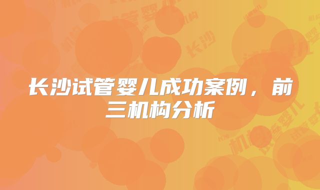 长沙试管婴儿成功案例，前三机构分析