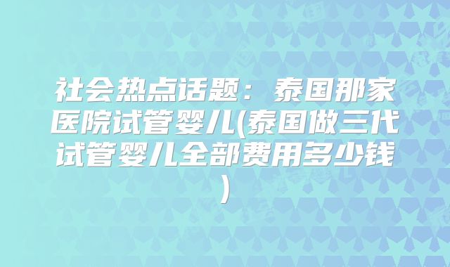 社会热点话题：泰国那家医院试管婴儿(泰国做三代试管婴儿全部费用多少钱)