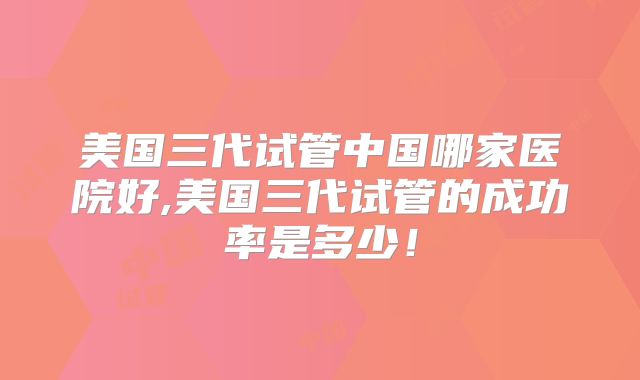 美国三代试管中国哪家医院好,美国三代试管的成功率是多少！