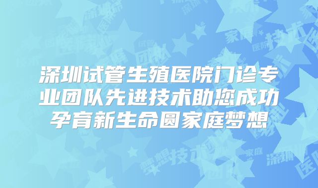深圳试管生殖医院门诊专业团队先进技术助您成功孕育新生命圆家庭梦想